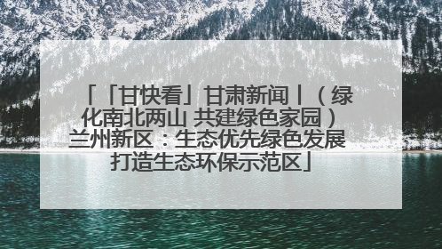 「甘快看」甘肃新闻丨（绿化南北两山 共建绿色家园）兰州新区：生态优先绿色发展 打造生态环保示范区