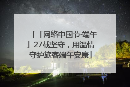 「网络中国节·端午」27载坚守，用温情守护旅客端午安康