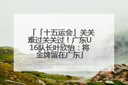 「十五运会」关关难过关关过！广东U16队长叶欣怡：将金牌留在广东