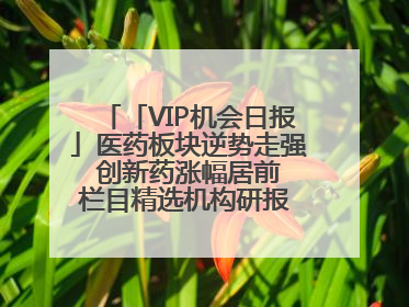 「VIP机会日报」医药板块逆势走强 创新药涨幅居前 栏目精选机构研报 优质公司区间最高涨34.9%