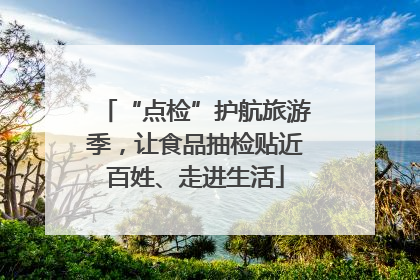 “点检”护航旅游季，让食品抽检贴近百姓、走进生活
