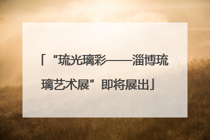 “琉光璃彩——淄博琉璃艺术展”即将展出