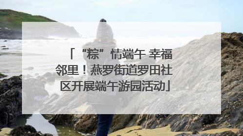 “粽”情端午 幸福邻里！燕罗街道罗田社区开展端午游园活动