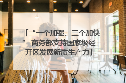 “一个加强、三个加快” 商务部支持国家级经开区发展新质生产力
