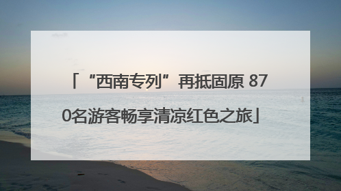 “西南专列”再抵固原 870名游客畅享清凉红色之旅