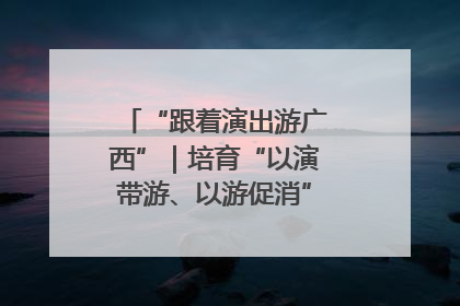 “跟着演出游广西”｜培育“以演带游、以游促消”文旅消费新生态