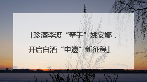 珍酒李渡“牵手”姚安娜，开启白酒“申遗”新征程