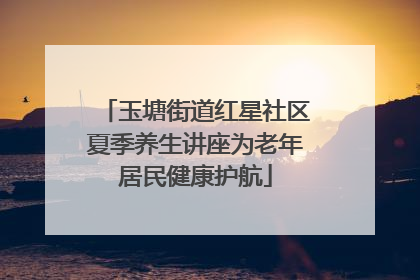 玉塘街道红星社区夏季养生讲座为老年居民健康护航
