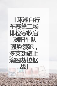 环湘自行车赛第二场排位赛收官 浏阳车队强势领跑，多支劲旅上演圈数拉锯战