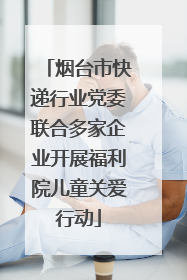 烟台市快递行业党委联合多家企业开展福利院儿童关爱行动