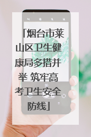 烟台市莱山区卫生健康局多措并举 筑牢高考卫生安全防线