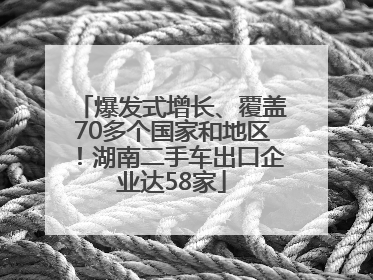 爆发式增长、覆盖70多个国家和地区！湖南二手车出口企业达58家