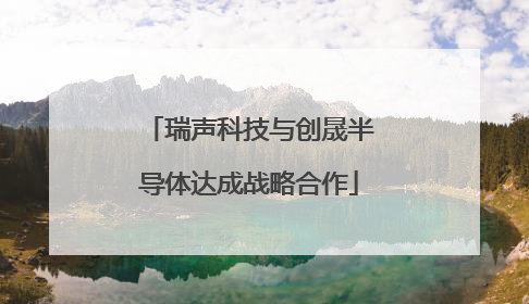 瑞声科技与创晟半导体达成战略合作