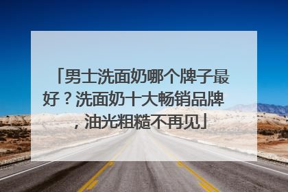男士洗面奶哪个牌子最好？洗面奶十大畅销品牌，油光粗糙不再见