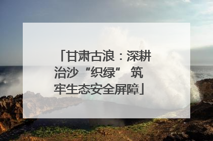 甘肃古浪：深耕治沙“织绿” 筑牢生态安全屏障