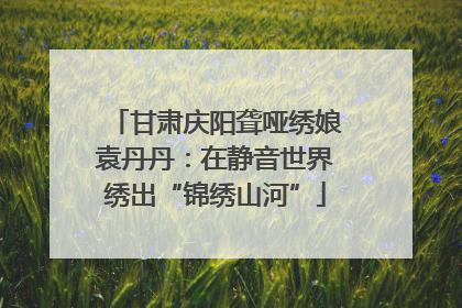 甘肃庆阳聋哑绣娘袁丹丹：在静音世界绣出“锦绣山河”