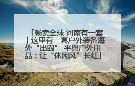 畅卖全球 河南有一套丨这里有一套户外装备海外“出圈” 平舆户外用品：让“休闲风”长红