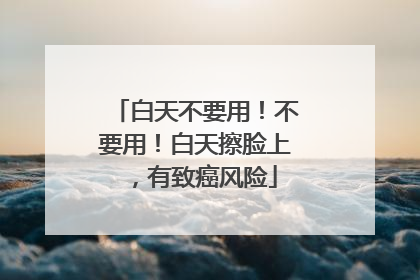 白天不要用！不要用！白天擦脸上，有致癌风险