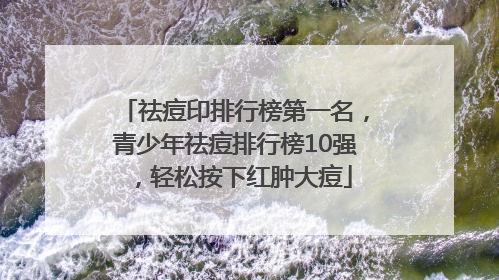 祛痘印排行榜第一名，青少年祛痘排行榜10强，轻松按下红肿大痘