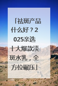 祛斑产品什么好？2025亲选十大爆款淡斑水乳，全方位碾压