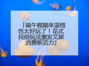 端午假期来淄博也太好玩了！花式民俗玩法激发文旅消费新活力