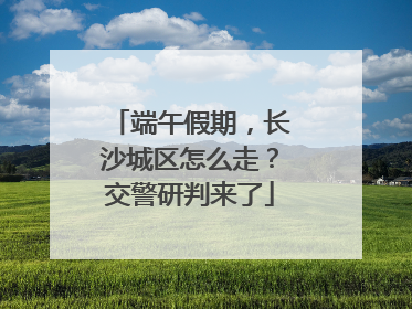 端午假期，长沙城区怎么走？交警研判来了
