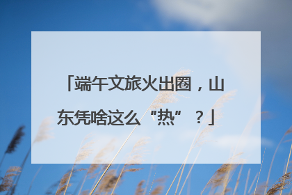 端午文旅火出圈，山东凭啥这么“热”？