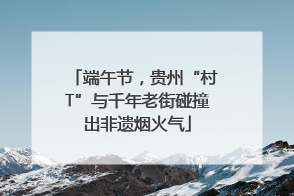 端午节，贵州“村T”与千年老街碰撞出非遗烟火气