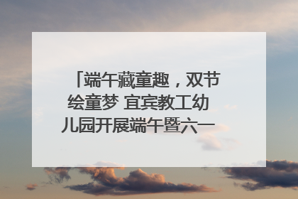 端午藏童趣，双节绘童梦 宜宾教工幼儿园开展端午暨六一亲子游园活动