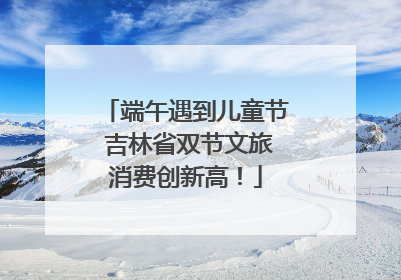 端午遇到儿童节 吉林省双节文旅消费创新高！
