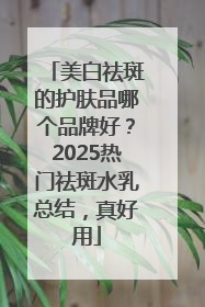 美白祛斑的护肤品哪个品牌好？2025热门祛斑水乳总结，真好用