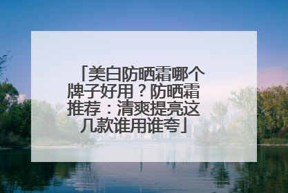 美白防晒霜哪个牌子好用？防晒霜推荐：清爽提亮这几款谁用谁夸