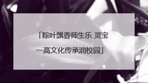 粽叶飘香师生乐 灵宝一高文化传承润校园
