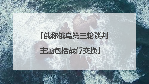 俄称俄乌第三轮谈判主题包括战俘交换
