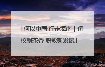 何以中国·行走海南｜侨校飘茶香 职教新发展