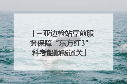三亚边检站靠前服务保障“东方红3”科考船顺畅通关
