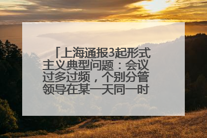 上海通报3起形式主义典型问题：会议过多过频，个别分管领导在某一天同一时段需参加3个会议