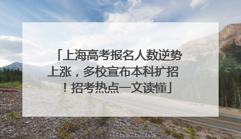 上海高考报名人数逆势上涨，多校宣布本科扩招！招考热点一文读懂