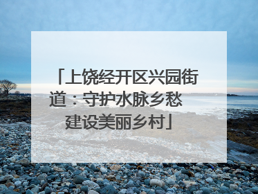 上饶经开区兴园街道：守护水脉乡愁 建设美丽乡村