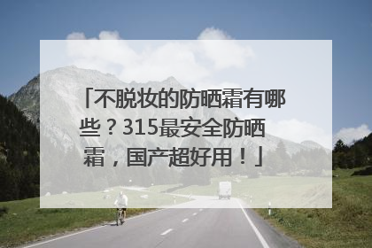 不脱妆的防晒霜有哪些？315最安全防晒霜，国产超好用！