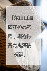 东山口温情守护高考路，旗袍粽香寄寓深情祝福