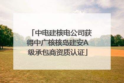 中电建核电公司获得中广核核岛建安A级承包商资质认证