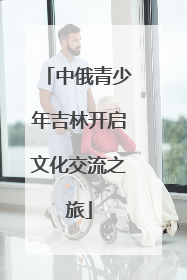 中俄青少年吉林开启文化交流之旅
