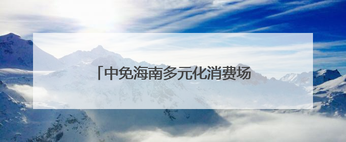 中免海南多元化消费场景不断“上新”，点燃夏季海南免税旅游市场
