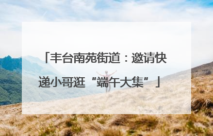 丰台南苑街道：邀请快递小哥逛“端午大集”