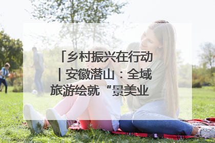 乡村振兴在行动｜安徽潜山：全域旅游绘就“景美业兴民富”新画卷