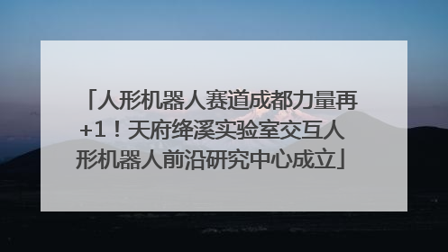 人形机器人赛道成都力量再+1！天府绛溪实验室交互人形机器人前沿研究中心成立