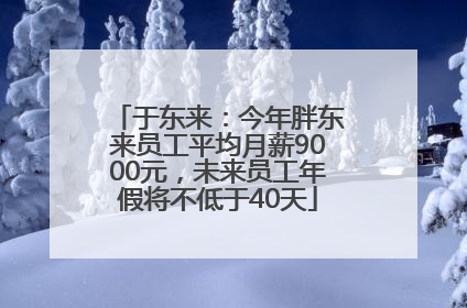 于东来：今年胖东来员工平均月薪9000元，未来员工年假将不低于40天