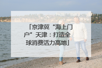 京津冀“海上门户”天津：打造全球消费活力高地