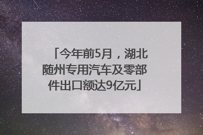 今年前5月，湖北随州专用汽车及零部件出口额达9亿元